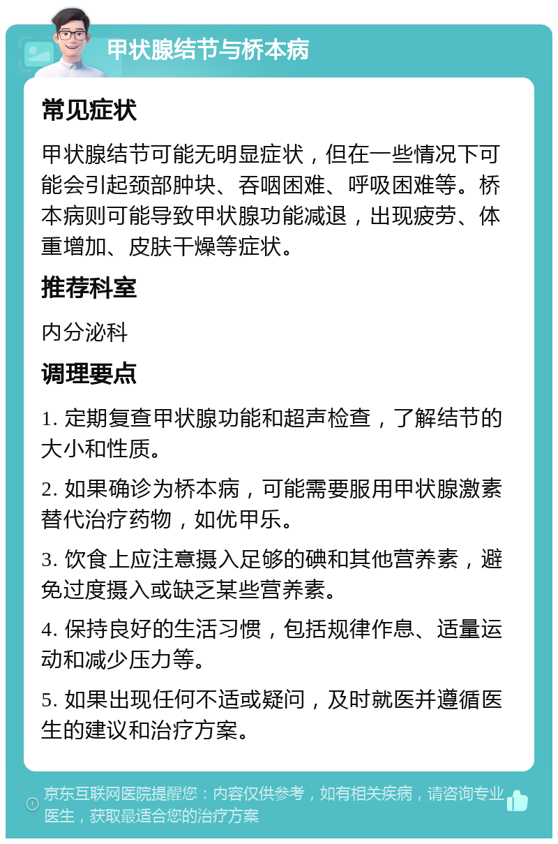 甲状腺结节与桥本病 常见症状 甲状腺结节可能无明显症状，但在一些情况下可能会引起颈部肿块、吞咽困难、呼吸困难等。桥本病则可能导致甲状腺功能减退，出现疲劳、体重增加、皮肤干燥等症状。 推荐科室 内分泌科 调理要点 1. 定期复查甲状腺功能和超声检查，了解结节的大小和性质。 2. 如果确诊为桥本病，可能需要服用甲状腺激素替代治疗药物，如优甲乐。 3. 饮食上应注意摄入足够的碘和其他营养素，避免过度摄入或缺乏某些营养素。 4. 保持良好的生活习惯，包括规律作息、适量运动和减少压力等。 5. 如果出现任何不适或疑问，及时就医并遵循医生的建议和治疗方案。