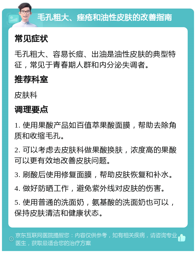 毛孔粗大、痤疮和油性皮肤的改善指南 常见症状 毛孔粗大、容易长痘、出油是油性皮肤的典型特征，常见于青春期人群和内分泌失调者。 推荐科室 皮肤科 调理要点 1. 使用果酸产品如百值萃果酸面膜，帮助去除角质和收缩毛孔。 2. 可以考虑去皮肤科做果酸换肤，浓度高的果酸可以更有效地改善皮肤问题。 3. 刷酸后使用修复面膜，帮助皮肤恢复和补水。 4. 做好防晒工作，避免紫外线对皮肤的伤害。 5. 使用普通的洗面奶，氨基酸的洗面奶也可以，保持皮肤清洁和健康状态。