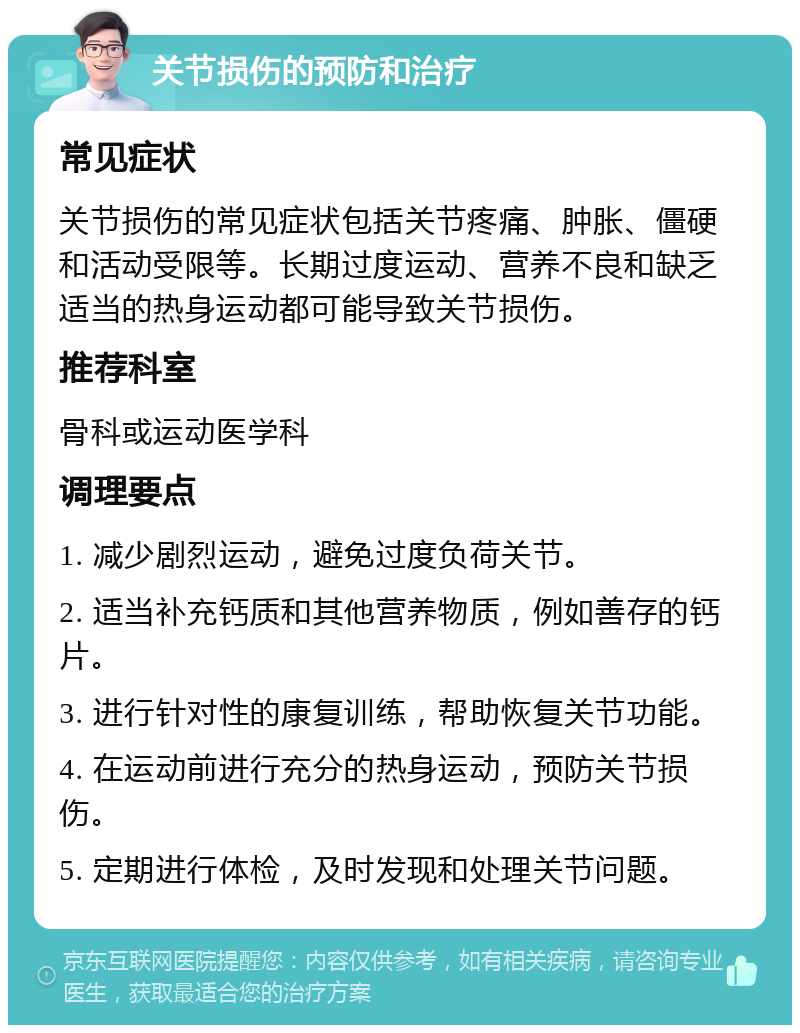 关节损伤的预防和治疗 常见症状 关节损伤的常见症状包括关节疼痛、肿胀、僵硬和活动受限等。长期过度运动、营养不良和缺乏适当的热身运动都可能导致关节损伤。 推荐科室 骨科或运动医学科 调理要点 1. 减少剧烈运动，避免过度负荷关节。 2. 适当补充钙质和其他营养物质，例如善存的钙片。 3. 进行针对性的康复训练，帮助恢复关节功能。 4. 在运动前进行充分的热身运动，预防关节损伤。 5. 定期进行体检，及时发现和处理关节问题。