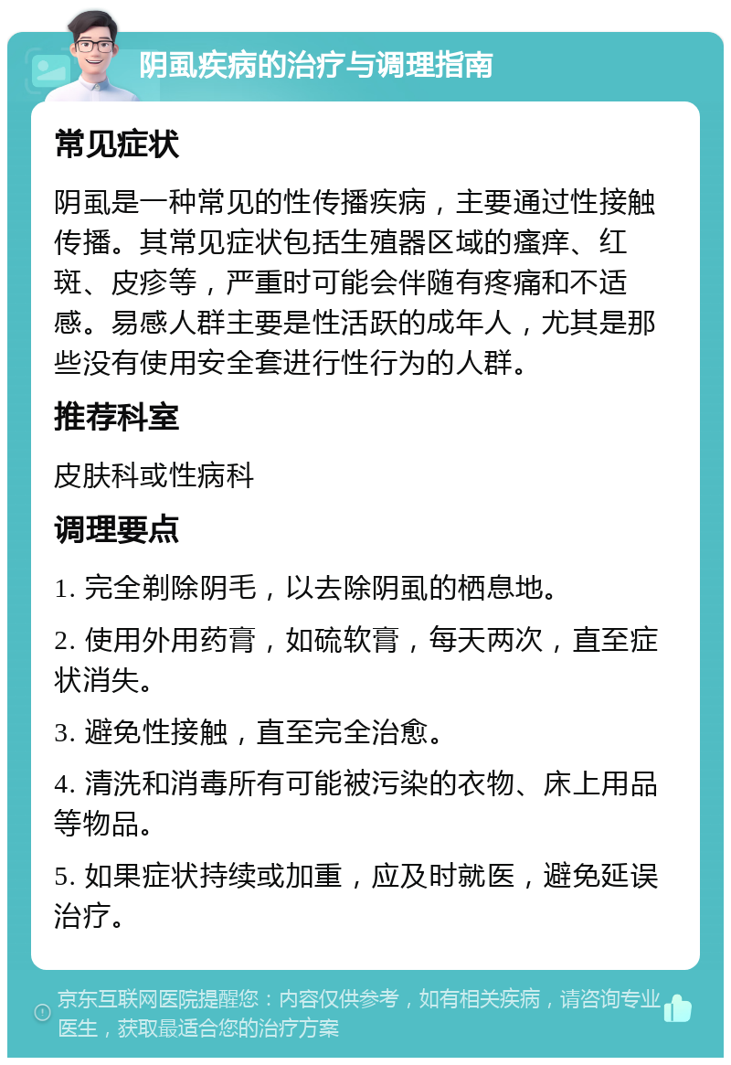 阴虱疾病的治疗与调理指南 常见症状 阴虱是一种常见的性传播疾病，主要通过性接触传播。其常见症状包括生殖器区域的瘙痒、红斑、皮疹等，严重时可能会伴随有疼痛和不适感。易感人群主要是性活跃的成年人，尤其是那些没有使用安全套进行性行为的人群。 推荐科室 皮肤科或性病科 调理要点 1. 完全剃除阴毛，以去除阴虱的栖息地。 2. 使用外用药膏，如硫软膏，每天两次，直至症状消失。 3. 避免性接触，直至完全治愈。 4. 清洗和消毒所有可能被污染的衣物、床上用品等物品。 5. 如果症状持续或加重，应及时就医，避免延误治疗。