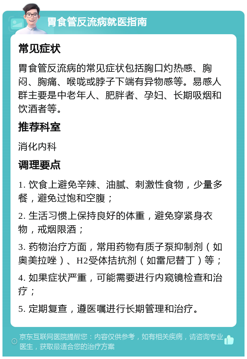 胃食管反流病就医指南 常见症状 胃食管反流病的常见症状包括胸口灼热感、胸闷、胸痛、喉咙或脖子下端有异物感等。易感人群主要是中老年人、肥胖者、孕妇、长期吸烟和饮酒者等。 推荐科室 消化内科 调理要点 1. 饮食上避免辛辣、油腻、刺激性食物，少量多餐，避免过饱和空腹； 2. 生活习惯上保持良好的体重，避免穿紧身衣物，戒烟限酒； 3. 药物治疗方面，常用药物有质子泵抑制剂（如奥美拉唑）、H2受体拮抗剂（如雷尼替丁）等； 4. 如果症状严重，可能需要进行内窥镜检查和治疗； 5. 定期复查，遵医嘱进行长期管理和治疗。