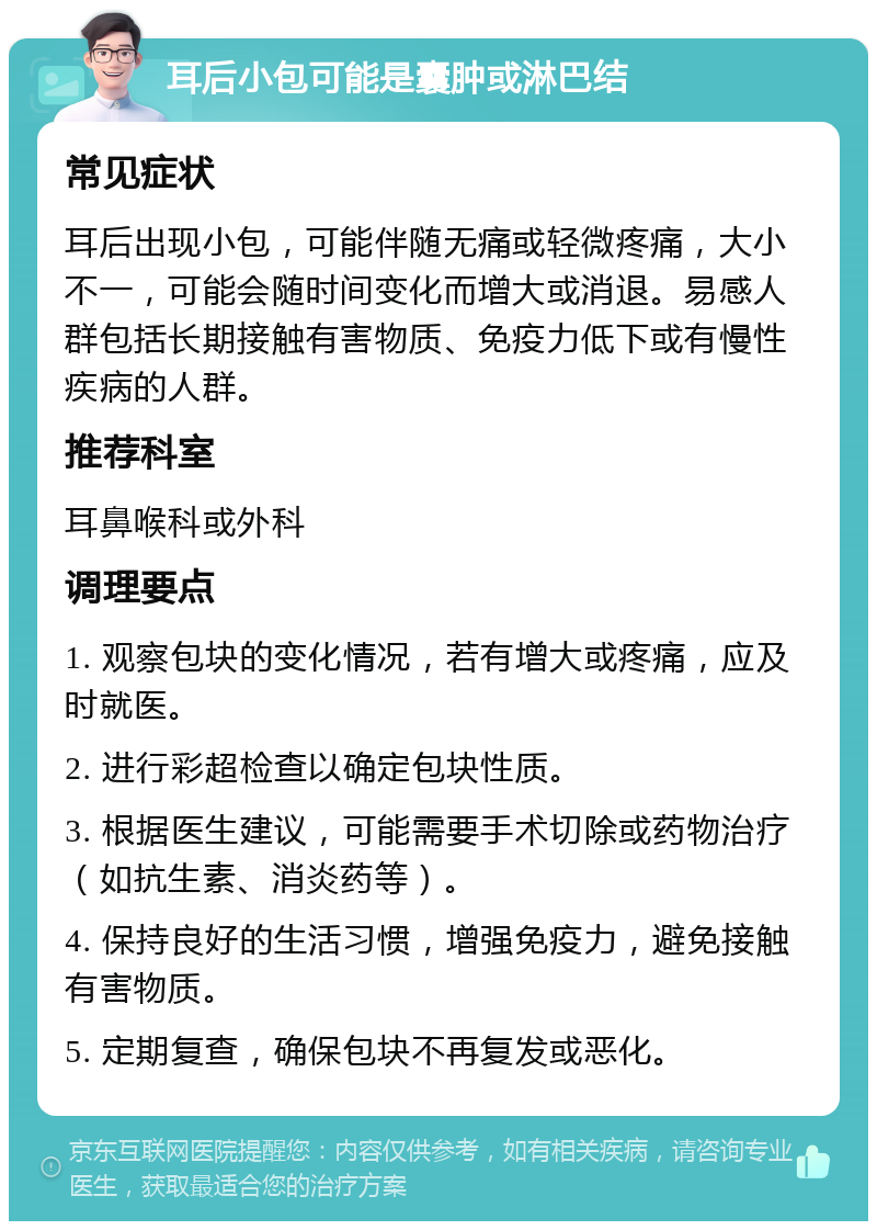 耳后小包可能是囊肿或淋巴结 常见症状 耳后出现小包，可能伴随无痛或轻微疼痛，大小不一，可能会随时间变化而增大或消退。易感人群包括长期接触有害物质、免疫力低下或有慢性疾病的人群。 推荐科室 耳鼻喉科或外科 调理要点 1. 观察包块的变化情况，若有增大或疼痛，应及时就医。 2. 进行彩超检查以确定包块性质。 3. 根据医生建议，可能需要手术切除或药物治疗（如抗生素、消炎药等）。 4. 保持良好的生活习惯，增强免疫力，避免接触有害物质。 5. 定期复查，确保包块不再复发或恶化。