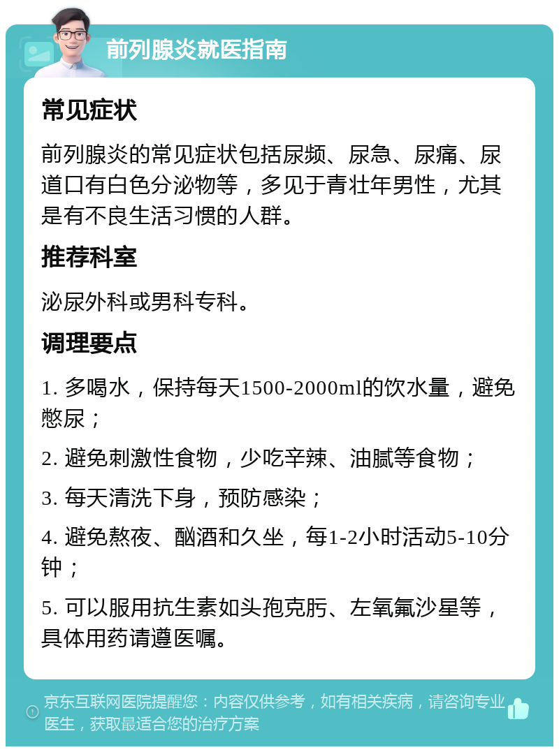 前列腺炎就医指南 常见症状 前列腺炎的常见症状包括尿频、尿急、尿痛、尿道口有白色分泌物等，多见于青壮年男性，尤其是有不良生活习惯的人群。 推荐科室 泌尿外科或男科专科。 调理要点 1. 多喝水，保持每天1500-2000ml的饮水量，避免憋尿； 2. 避免刺激性食物，少吃辛辣、油腻等食物； 3. 每天清洗下身，预防感染； 4. 避免熬夜、酗酒和久坐，每1-2小时活动5-10分钟； 5. 可以服用抗生素如头孢克肟、左氧氟沙星等，具体用药请遵医嘱。