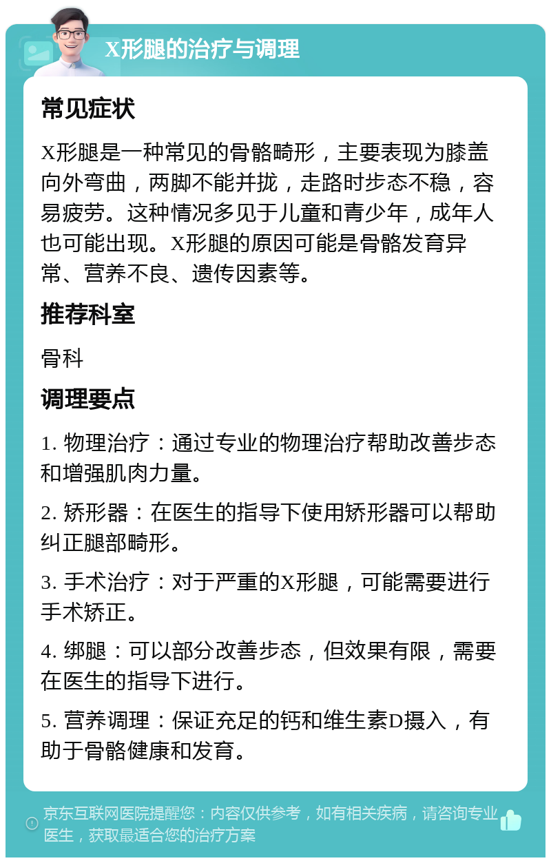 X形腿的治疗与调理 常见症状 X形腿是一种常见的骨骼畸形，主要表现为膝盖向外弯曲，两脚不能并拢，走路时步态不稳，容易疲劳。这种情况多见于儿童和青少年，成年人也可能出现。X形腿的原因可能是骨骼发育异常、营养不良、遗传因素等。 推荐科室 骨科 调理要点 1. 物理治疗：通过专业的物理治疗帮助改善步态和增强肌肉力量。 2. 矫形器：在医生的指导下使用矫形器可以帮助纠正腿部畸形。 3. 手术治疗：对于严重的X形腿，可能需要进行手术矫正。 4. 绑腿：可以部分改善步态，但效果有限，需要在医生的指导下进行。 5. 营养调理：保证充足的钙和维生素D摄入，有助于骨骼健康和发育。