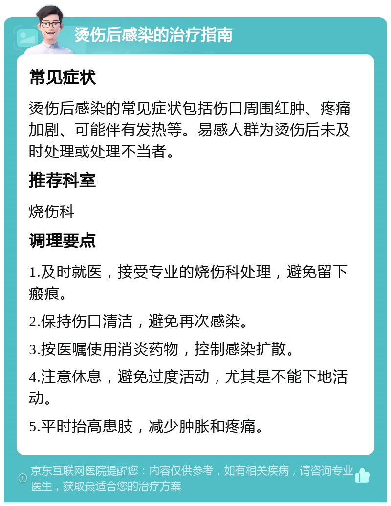 烫伤后感染的治疗指南 常见症状 烫伤后感染的常见症状包括伤口周围红肿、疼痛加剧、可能伴有发热等。易感人群为烫伤后未及时处理或处理不当者。 推荐科室 烧伤科 调理要点 1.及时就医，接受专业的烧伤科处理，避免留下瘢痕。 2.保持伤口清洁，避免再次感染。 3.按医嘱使用消炎药物，控制感染扩散。 4.注意休息，避免过度活动，尤其是不能下地活动。 5.平时抬高患肢，减少肿胀和疼痛。