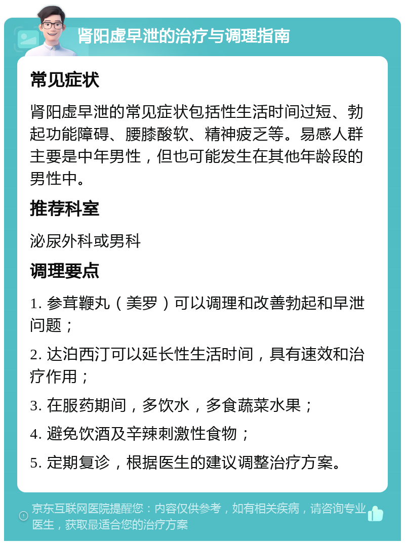 肾阳虚早泄的治疗与调理指南 常见症状 肾阳虚早泄的常见症状包括性生活时间过短、勃起功能障碍、腰膝酸软、精神疲乏等。易感人群主要是中年男性，但也可能发生在其他年龄段的男性中。 推荐科室 泌尿外科或男科 调理要点 1. 参茸鞭丸（美罗）可以调理和改善勃起和早泄问题； 2. 达泊西汀可以延长性生活时间，具有速效和治疗作用； 3. 在服药期间，多饮水，多食蔬菜水果； 4. 避免饮酒及辛辣刺激性食物； 5. 定期复诊，根据医生的建议调整治疗方案。