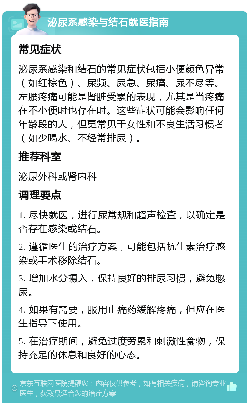 泌尿系感染与结石就医指南 常见症状 泌尿系感染和结石的常见症状包括小便颜色异常（如红棕色）、尿频、尿急、尿痛、尿不尽等。左腰疼痛可能是肾脏受累的表现，尤其是当疼痛在不小便时也存在时。这些症状可能会影响任何年龄段的人，但更常见于女性和不良生活习惯者（如少喝水、不经常排尿）。 推荐科室 泌尿外科或肾内科 调理要点 1. 尽快就医，进行尿常规和超声检查，以确定是否存在感染或结石。 2. 遵循医生的治疗方案，可能包括抗生素治疗感染或手术移除结石。 3. 增加水分摄入，保持良好的排尿习惯，避免憋尿。 4. 如果有需要，服用止痛药缓解疼痛，但应在医生指导下使用。 5. 在治疗期间，避免过度劳累和刺激性食物，保持充足的休息和良好的心态。