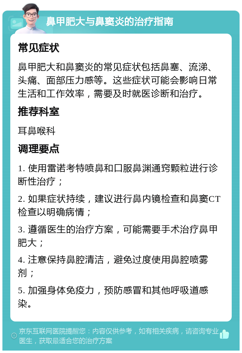 鼻甲肥大与鼻窦炎的治疗指南 常见症状 鼻甲肥大和鼻窦炎的常见症状包括鼻塞、流涕、头痛、面部压力感等。这些症状可能会影响日常生活和工作效率，需要及时就医诊断和治疗。 推荐科室 耳鼻喉科 调理要点 1. 使用雷诺考特喷鼻和口服鼻渊通窍颗粒进行诊断性治疗； 2. 如果症状持续，建议进行鼻内镜检查和鼻窦CT检查以明确病情； 3. 遵循医生的治疗方案，可能需要手术治疗鼻甲肥大； 4. 注意保持鼻腔清洁，避免过度使用鼻腔喷雾剂； 5. 加强身体免疫力，预防感冒和其他呼吸道感染。