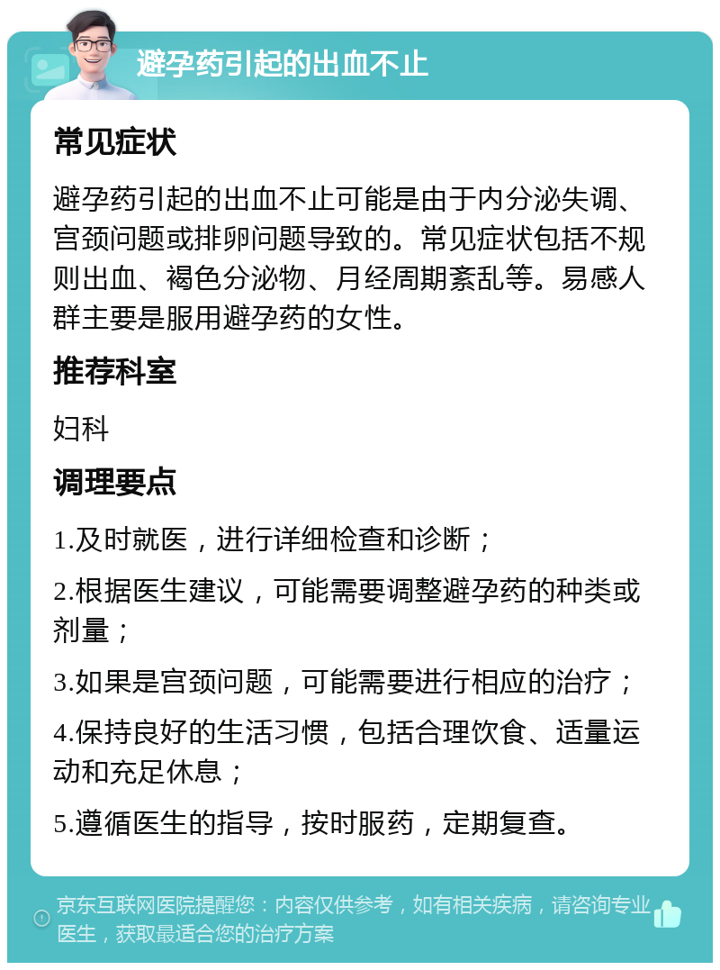 避孕药引起的出血不止 常见症状 避孕药引起的出血不止可能是由于内分泌失调、宫颈问题或排卵问题导致的。常见症状包括不规则出血、褐色分泌物、月经周期紊乱等。易感人群主要是服用避孕药的女性。 推荐科室 妇科 调理要点 1.及时就医，进行详细检查和诊断； 2.根据医生建议，可能需要调整避孕药的种类或剂量； 3.如果是宫颈问题，可能需要进行相应的治疗； 4.保持良好的生活习惯，包括合理饮食、适量运动和充足休息； 5.遵循医生的指导，按时服药，定期复查。