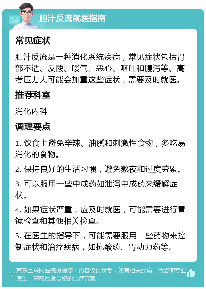 胆汁反流就医指南 常见症状 胆汁反流是一种消化系统疾病，常见症状包括胃部不适、反酸、嗳气、恶心、呕吐和腹泻等。高考压力大可能会加重这些症状，需要及时就医。 推荐科室 消化内科 调理要点 1. 饮食上避免辛辣、油腻和刺激性食物，多吃易消化的食物。 2. 保持良好的生活习惯，避免熬夜和过度劳累。 3. 可以服用一些中成药如泄泻中成药来缓解症状。 4. 如果症状严重，应及时就医，可能需要进行胃镜检查和其他相关检查。 5. 在医生的指导下，可能需要服用一些药物来控制症状和治疗疾病，如抗酸药、胃动力药等。