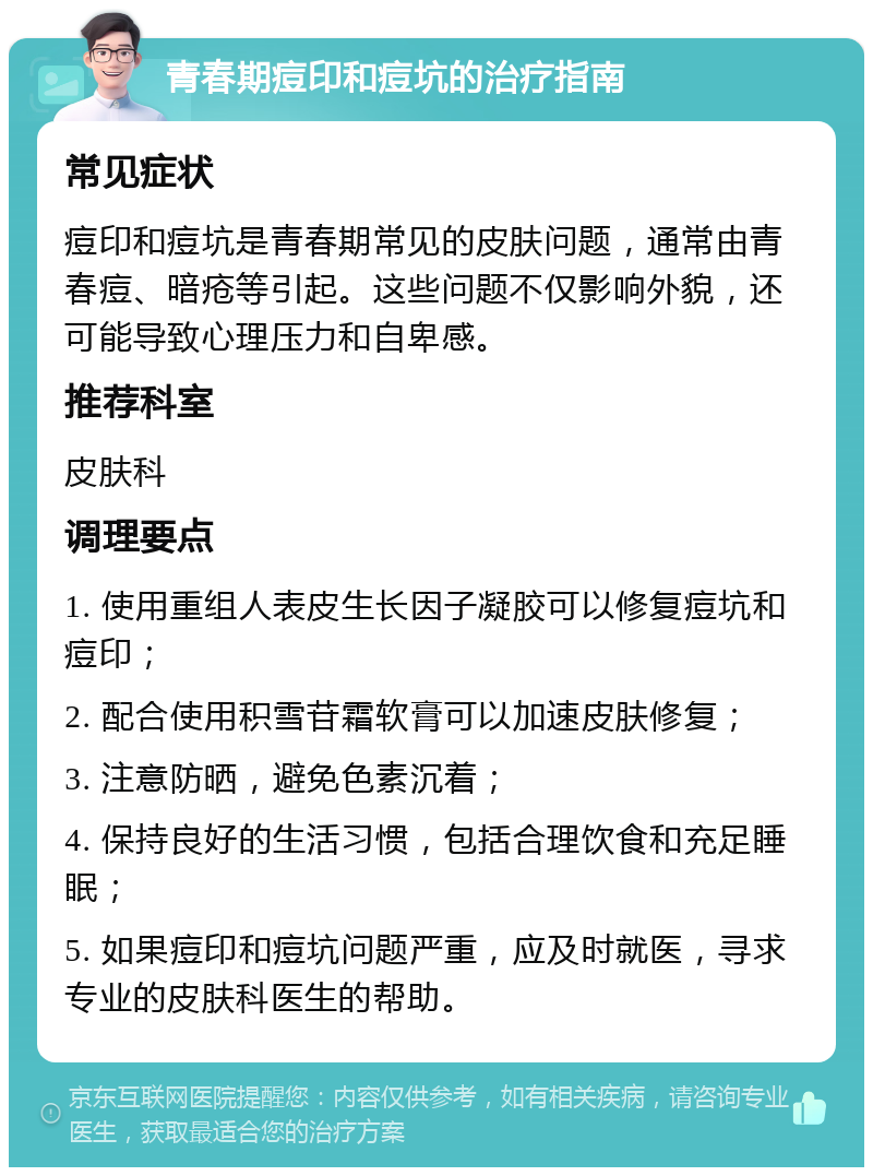 青春期痘印和痘坑的治疗指南 常见症状 痘印和痘坑是青春期常见的皮肤问题，通常由青春痘、暗疮等引起。这些问题不仅影响外貌，还可能导致心理压力和自卑感。 推荐科室 皮肤科 调理要点 1. 使用重组人表皮生长因子凝胶可以修复痘坑和痘印； 2. 配合使用积雪苷霜软膏可以加速皮肤修复； 3. 注意防晒，避免色素沉着； 4. 保持良好的生活习惯，包括合理饮食和充足睡眠； 5. 如果痘印和痘坑问题严重，应及时就医，寻求专业的皮肤科医生的帮助。