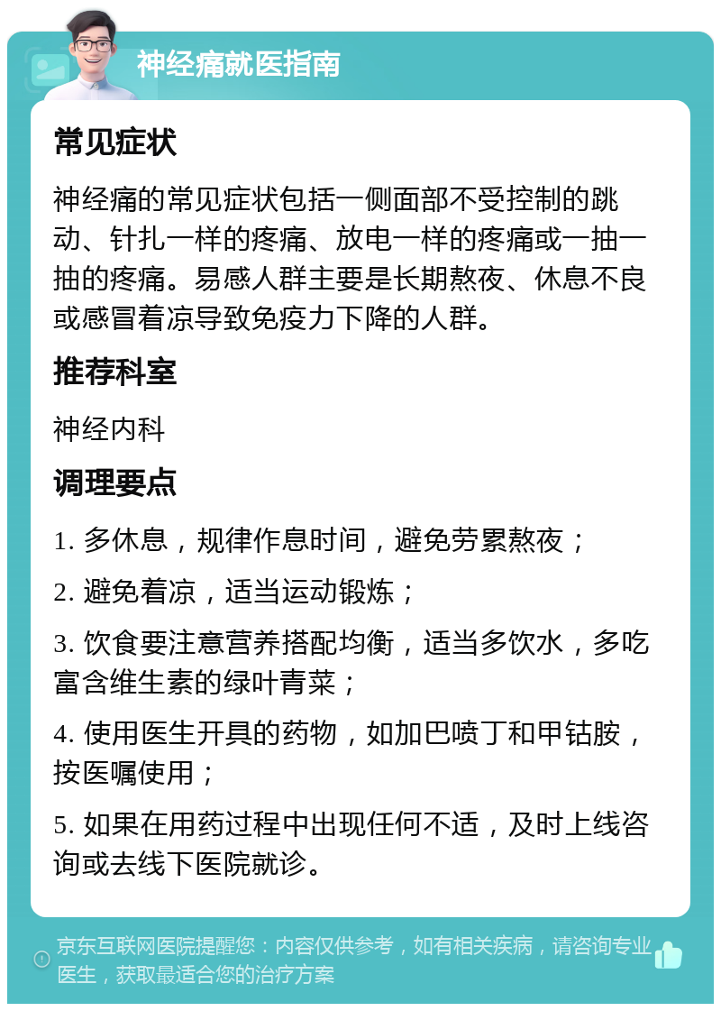 神经痛就医指南 常见症状 神经痛的常见症状包括一侧面部不受控制的跳动、针扎一样的疼痛、放电一样的疼痛或一抽一抽的疼痛。易感人群主要是长期熬夜、休息不良或感冒着凉导致免疫力下降的人群。 推荐科室 神经内科 调理要点 1. 多休息，规律作息时间，避免劳累熬夜； 2. 避免着凉，适当运动锻炼； 3. 饮食要注意营养搭配均衡，适当多饮水，多吃富含维生素的绿叶青菜； 4. 使用医生开具的药物，如加巴喷丁和甲钴胺，按医嘱使用； 5. 如果在用药过程中出现任何不适，及时上线咨询或去线下医院就诊。