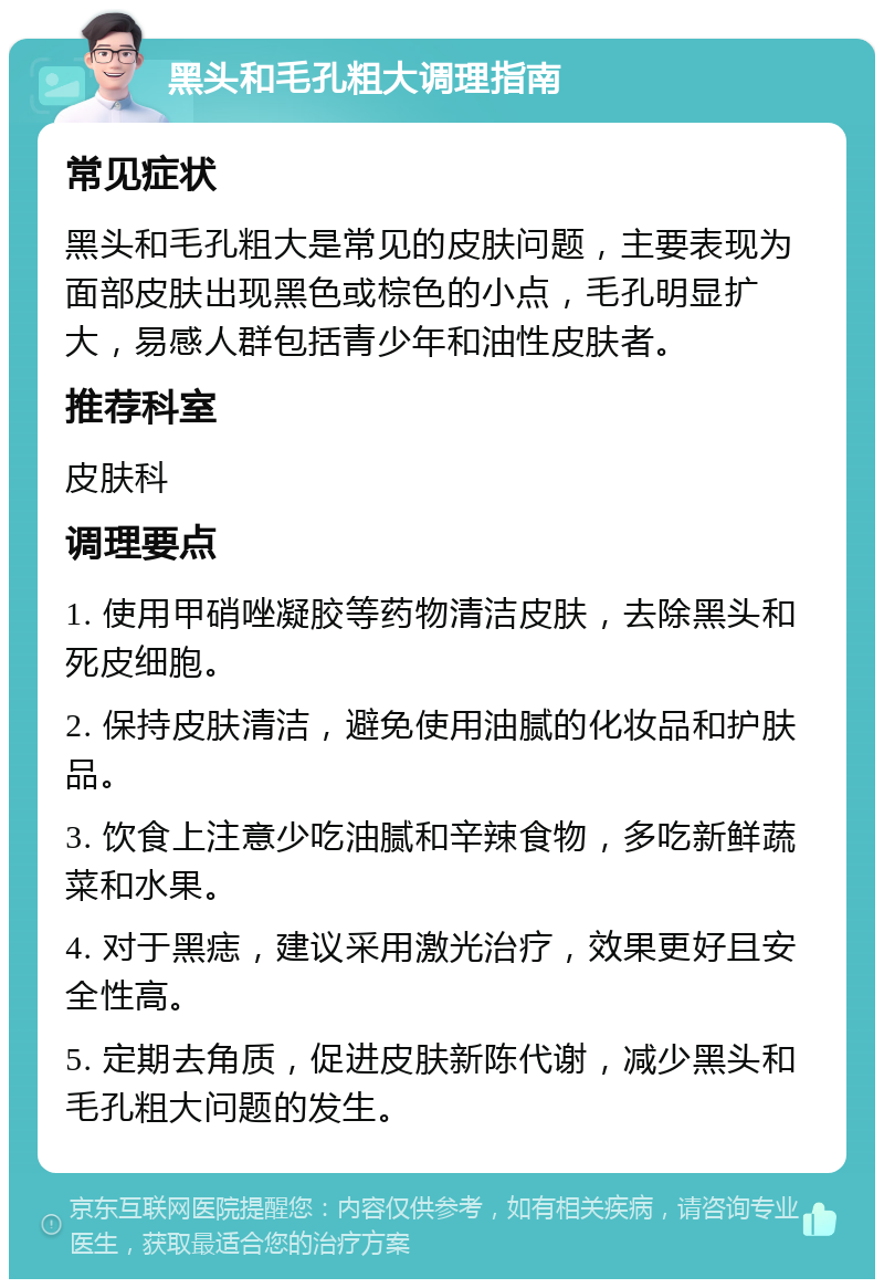 黑头和毛孔粗大调理指南 常见症状 黑头和毛孔粗大是常见的皮肤问题，主要表现为面部皮肤出现黑色或棕色的小点，毛孔明显扩大，易感人群包括青少年和油性皮肤者。 推荐科室 皮肤科 调理要点 1. 使用甲硝唑凝胶等药物清洁皮肤，去除黑头和死皮细胞。 2. 保持皮肤清洁，避免使用油腻的化妆品和护肤品。 3. 饮食上注意少吃油腻和辛辣食物，多吃新鲜蔬菜和水果。 4. 对于黑痣，建议采用激光治疗，效果更好且安全性高。 5. 定期去角质，促进皮肤新陈代谢，减少黑头和毛孔粗大问题的发生。