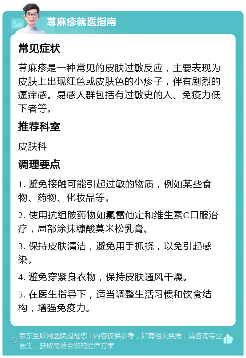 荨麻疹就医指南 常见症状 荨麻疹是一种常见的皮肤过敏反应，主要表现为皮肤上出现红色或皮肤色的小疹子，伴有剧烈的瘙痒感。易感人群包括有过敏史的人、免疫力低下者等。 推荐科室 皮肤科 调理要点 1. 避免接触可能引起过敏的物质，例如某些食物、药物、化妆品等。 2. 使用抗组胺药物如氯雷他定和维生素C口服治疗，局部涂抹糠酸莫米松乳膏。 3. 保持皮肤清洁，避免用手抓挠，以免引起感染。 4. 避免穿紧身衣物，保持皮肤通风干燥。 5. 在医生指导下，适当调整生活习惯和饮食结构，增强免疫力。