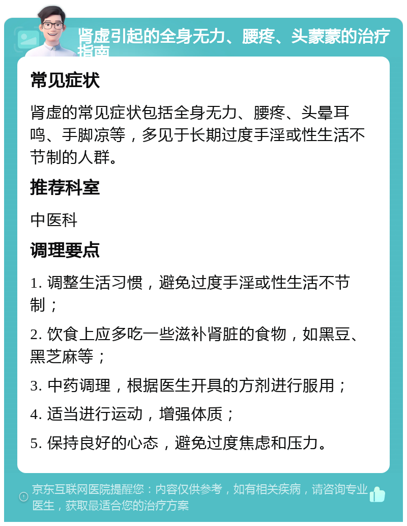 肾虚引起的全身无力、腰疼、头蒙蒙的治疗指南 常见症状 肾虚的常见症状包括全身无力、腰疼、头晕耳鸣、手脚凉等，多见于长期过度手淫或性生活不节制的人群。 推荐科室 中医科 调理要点 1. 调整生活习惯，避免过度手淫或性生活不节制； 2. 饮食上应多吃一些滋补肾脏的食物，如黑豆、黑芝麻等； 3. 中药调理，根据医生开具的方剂进行服用； 4. 适当进行运动，增强体质； 5. 保持良好的心态，避免过度焦虑和压力。