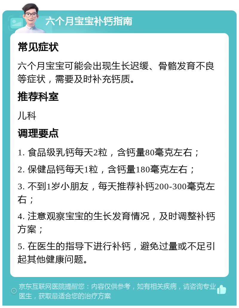 六个月宝宝补钙指南 常见症状 六个月宝宝可能会出现生长迟缓、骨骼发育不良等症状，需要及时补充钙质。 推荐科室 儿科 调理要点 1. 食品级乳钙每天2粒，含钙量80毫克左右； 2. 保健品钙每天1粒，含钙量180毫克左右； 3. 不到1岁小朋友，每天推荐补钙200-300毫克左右； 4. 注意观察宝宝的生长发育情况，及时调整补钙方案； 5. 在医生的指导下进行补钙，避免过量或不足引起其他健康问题。