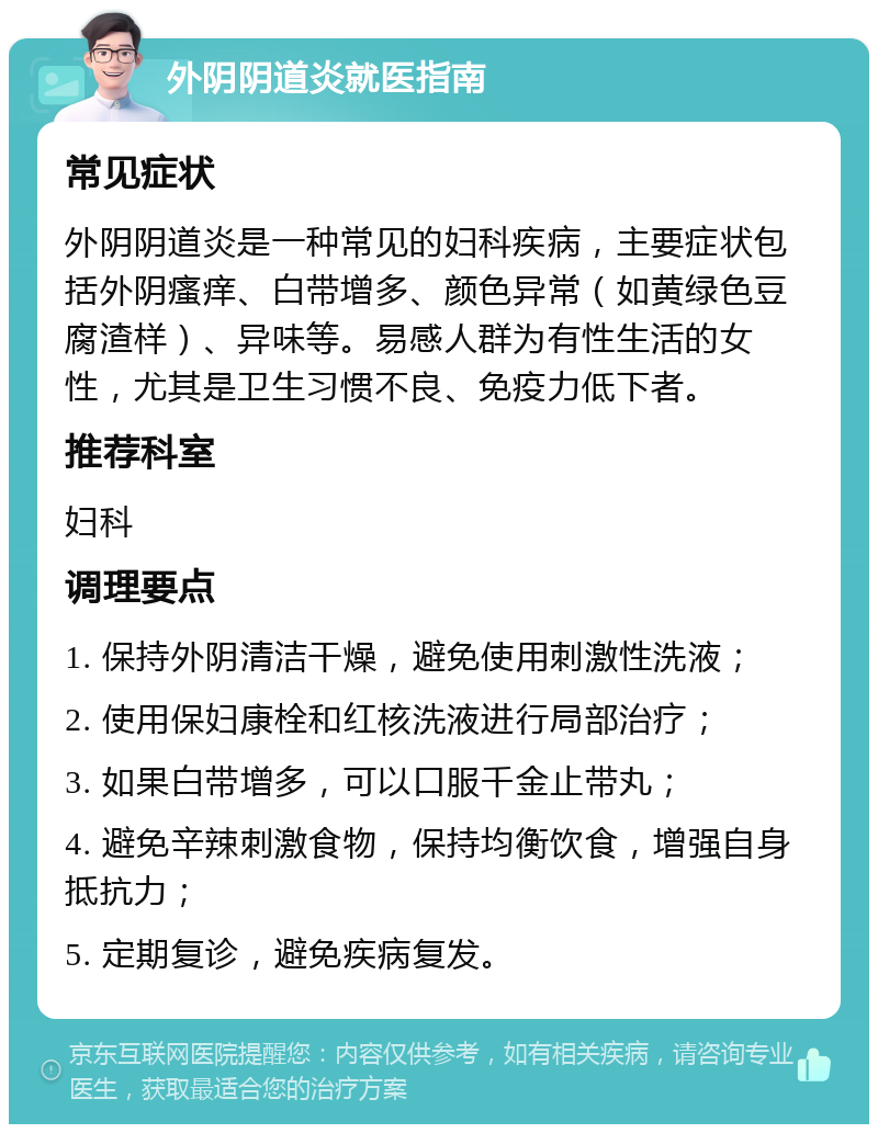 外阴阴道炎就医指南 常见症状 外阴阴道炎是一种常见的妇科疾病，主要症状包括外阴瘙痒、白带增多、颜色异常（如黄绿色豆腐渣样）、异味等。易感人群为有性生活的女性，尤其是卫生习惯不良、免疫力低下者。 推荐科室 妇科 调理要点 1. 保持外阴清洁干燥，避免使用刺激性洗液； 2. 使用保妇康栓和红核洗液进行局部治疗； 3. 如果白带增多，可以口服千金止带丸； 4. 避免辛辣刺激食物，保持均衡饮食，增强自身抵抗力； 5. 定期复诊，避免疾病复发。