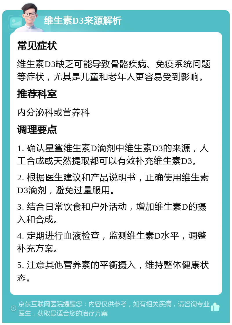 维生素D3来源解析 常见症状 维生素D3缺乏可能导致骨骼疾病、免疫系统问题等症状，尤其是儿童和老年人更容易受到影响。 推荐科室 内分泌科或营养科 调理要点 1. 确认星鲨维生素D滴剂中维生素D3的来源，人工合成或天然提取都可以有效补充维生素D3。 2. 根据医生建议和产品说明书，正确使用维生素D3滴剂，避免过量服用。 3. 结合日常饮食和户外活动，增加维生素D的摄入和合成。 4. 定期进行血液检查，监测维生素D水平，调整补充方案。 5. 注意其他营养素的平衡摄入，维持整体健康状态。