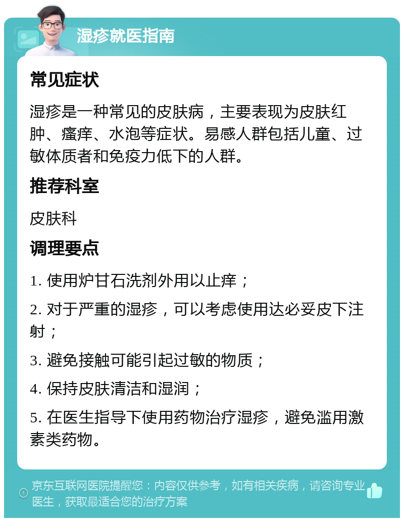 湿疹就医指南 常见症状 湿疹是一种常见的皮肤病，主要表现为皮肤红肿、瘙痒、水泡等症状。易感人群包括儿童、过敏体质者和免疫力低下的人群。 推荐科室 皮肤科 调理要点 1. 使用炉甘石洗剂外用以止痒； 2. 对于严重的湿疹，可以考虑使用达必妥皮下注射； 3. 避免接触可能引起过敏的物质； 4. 保持皮肤清洁和湿润； 5. 在医生指导下使用药物治疗湿疹，避免滥用激素类药物。