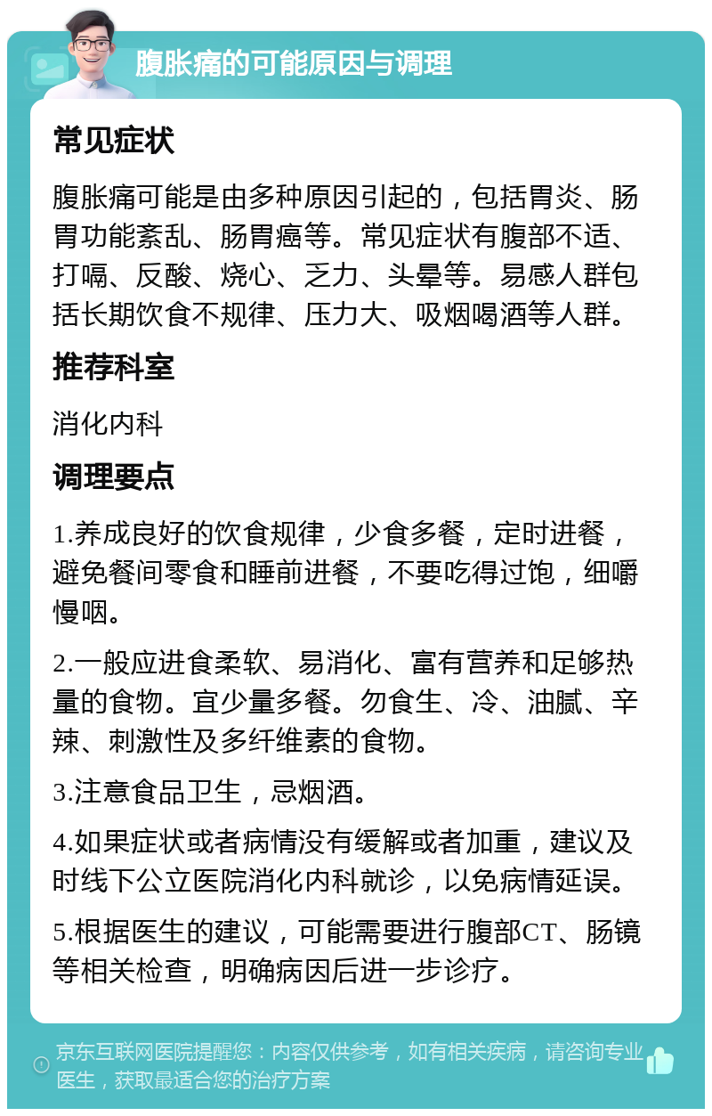 腹胀痛的可能原因与调理 常见症状 腹胀痛可能是由多种原因引起的，包括胃炎、肠胃功能紊乱、肠胃癌等。常见症状有腹部不适、打嗝、反酸、烧心、乏力、头晕等。易感人群包括长期饮食不规律、压力大、吸烟喝酒等人群。 推荐科室 消化内科 调理要点 1.养成良好的饮食规律，少食多餐，定时进餐，避免餐间零食和睡前进餐，不要吃得过饱，细嚼慢咽。 2.一般应进食柔软、易消化、富有营养和足够热量的食物。宜少量多餐。勿食生、冷、油腻、辛辣、刺激性及多纤维素的食物。 3.注意食品卫生，忌烟酒。 4.如果症状或者病情没有缓解或者加重，建议及时线下公立医院消化内科就诊，以免病情延误。 5.根据医生的建议，可能需要进行腹部CT、肠镜等相关检查，明确病因后进一步诊疗。