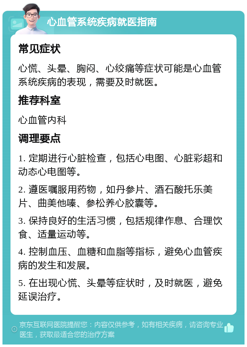 心血管系统疾病就医指南 常见症状 心慌、头晕、胸闷、心绞痛等症状可能是心血管系统疾病的表现，需要及时就医。 推荐科室 心血管内科 调理要点 1. 定期进行心脏检查，包括心电图、心脏彩超和动态心电图等。 2. 遵医嘱服用药物，如丹参片、酒石酸托乐美片、曲美他嗪、参松养心胶囊等。 3. 保持良好的生活习惯，包括规律作息、合理饮食、适量运动等。 4. 控制血压、血糖和血脂等指标，避免心血管疾病的发生和发展。 5. 在出现心慌、头晕等症状时，及时就医，避免延误治疗。