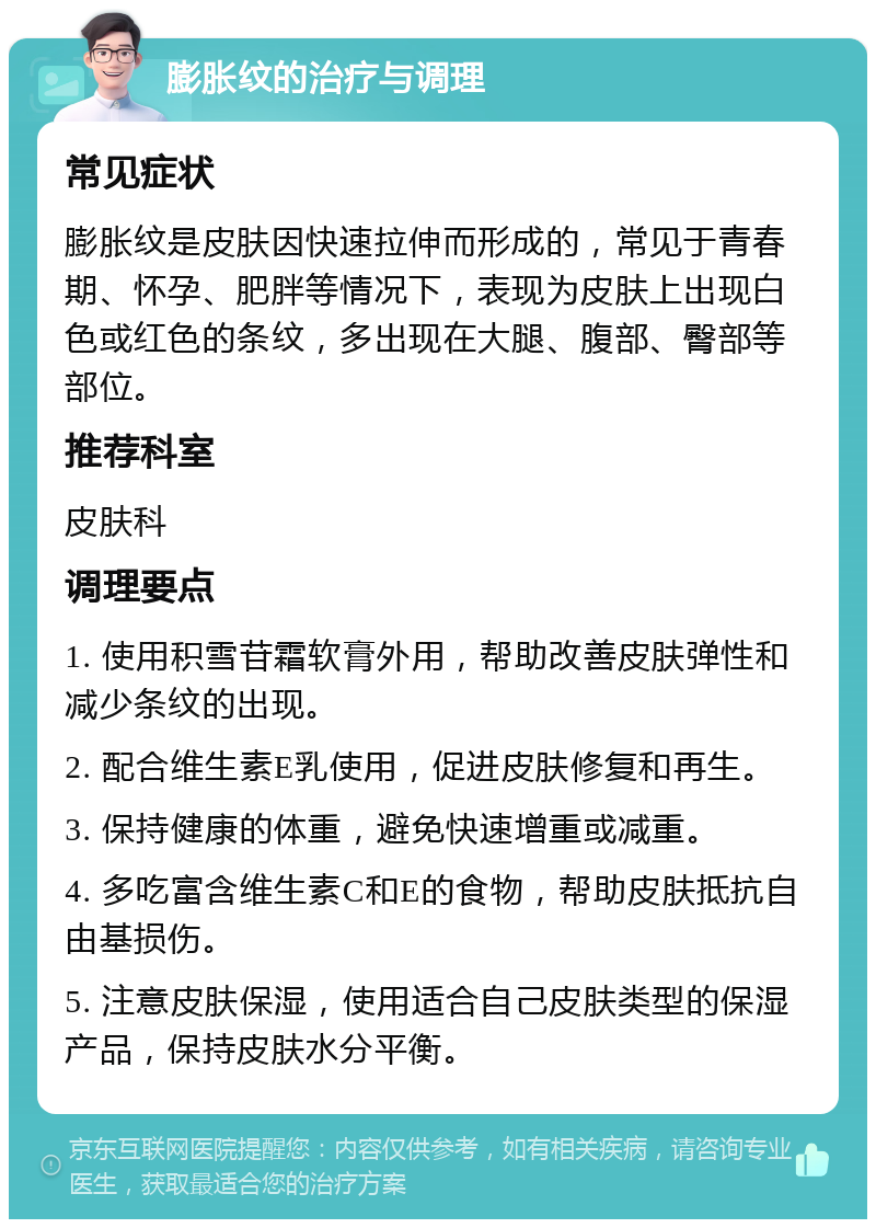 膨胀纹的治疗与调理 常见症状 膨胀纹是皮肤因快速拉伸而形成的，常见于青春期、怀孕、肥胖等情况下，表现为皮肤上出现白色或红色的条纹，多出现在大腿、腹部、臀部等部位。 推荐科室 皮肤科 调理要点 1. 使用积雪苷霜软膏外用，帮助改善皮肤弹性和减少条纹的出现。 2. 配合维生素E乳使用，促进皮肤修复和再生。 3. 保持健康的体重，避免快速增重或减重。 4. 多吃富含维生素C和E的食物，帮助皮肤抵抗自由基损伤。 5. 注意皮肤保湿，使用适合自己皮肤类型的保湿产品，保持皮肤水分平衡。