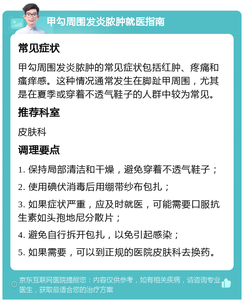 甲勾周围发炎脓肿就医指南 常见症状 甲勾周围发炎脓肿的常见症状包括红肿、疼痛和瘙痒感。这种情况通常发生在脚趾甲周围，尤其是在夏季或穿着不透气鞋子的人群中较为常见。 推荐科室 皮肤科 调理要点 1. 保持局部清洁和干燥，避免穿着不透气鞋子； 2. 使用碘伏消毒后用绷带纱布包扎； 3. 如果症状严重，应及时就医，可能需要口服抗生素如头孢地尼分散片； 4. 避免自行拆开包扎，以免引起感染； 5. 如果需要，可以到正规的医院皮肤科去换药。