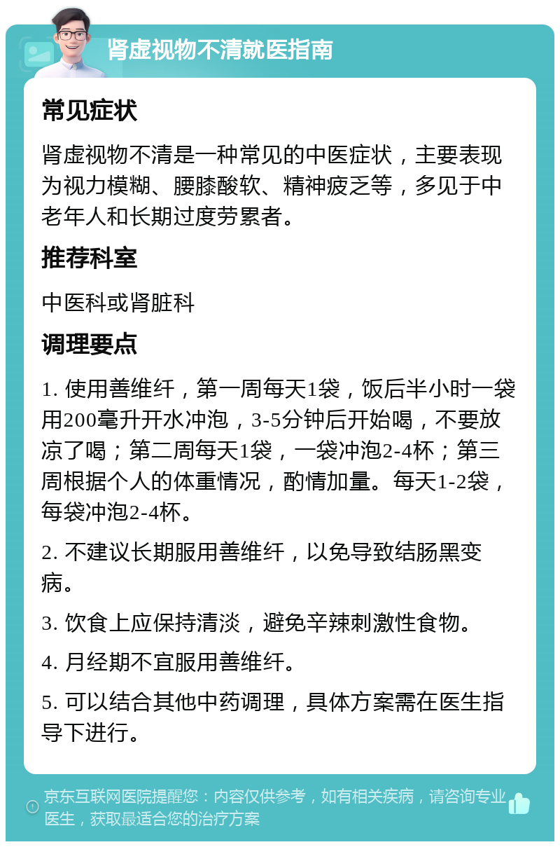 肾虚视物不清就医指南 常见症状 肾虚视物不清是一种常见的中医症状，主要表现为视力模糊、腰膝酸软、精神疲乏等，多见于中老年人和长期过度劳累者。 推荐科室 中医科或肾脏科 调理要点 1. 使用善维纤，第一周每天1袋，饭后半小时一袋用200毫升开水冲泡，3-5分钟后开始喝，不要放凉了喝；第二周每天1袋，一袋冲泡2-4杯；第三周根据个人的体重情况，酌情加量。每天1-2袋，每袋冲泡2-4杯。 2. 不建议长期服用善维纤，以免导致结肠黑变病。 3. 饮食上应保持清淡，避免辛辣刺激性食物。 4. 月经期不宜服用善维纤。 5. 可以结合其他中药调理，具体方案需在医生指导下进行。