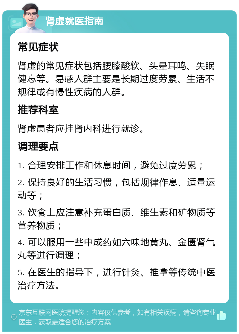 肾虚就医指南 常见症状 肾虚的常见症状包括腰膝酸软、头晕耳鸣、失眠健忘等。易感人群主要是长期过度劳累、生活不规律或有慢性疾病的人群。 推荐科室 肾虚患者应挂肾内科进行就诊。 调理要点 1. 合理安排工作和休息时间，避免过度劳累； 2. 保持良好的生活习惯，包括规律作息、适量运动等； 3. 饮食上应注意补充蛋白质、维生素和矿物质等营养物质； 4. 可以服用一些中成药如六味地黄丸、金匮肾气丸等进行调理； 5. 在医生的指导下，进行针灸、推拿等传统中医治疗方法。