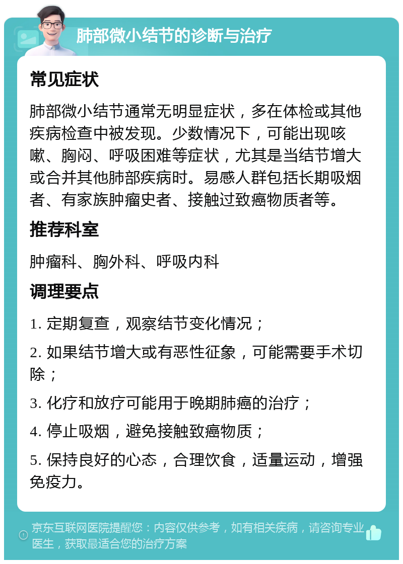 肺部微小结节的诊断与治疗 常见症状 肺部微小结节通常无明显症状，多在体检或其他疾病检查中被发现。少数情况下，可能出现咳嗽、胸闷、呼吸困难等症状，尤其是当结节增大或合并其他肺部疾病时。易感人群包括长期吸烟者、有家族肿瘤史者、接触过致癌物质者等。 推荐科室 肿瘤科、胸外科、呼吸内科 调理要点 1. 定期复查，观察结节变化情况； 2. 如果结节增大或有恶性征象，可能需要手术切除； 3. 化疗和放疗可能用于晚期肺癌的治疗； 4. 停止吸烟，避免接触致癌物质； 5. 保持良好的心态，合理饮食，适量运动，增强免疫力。