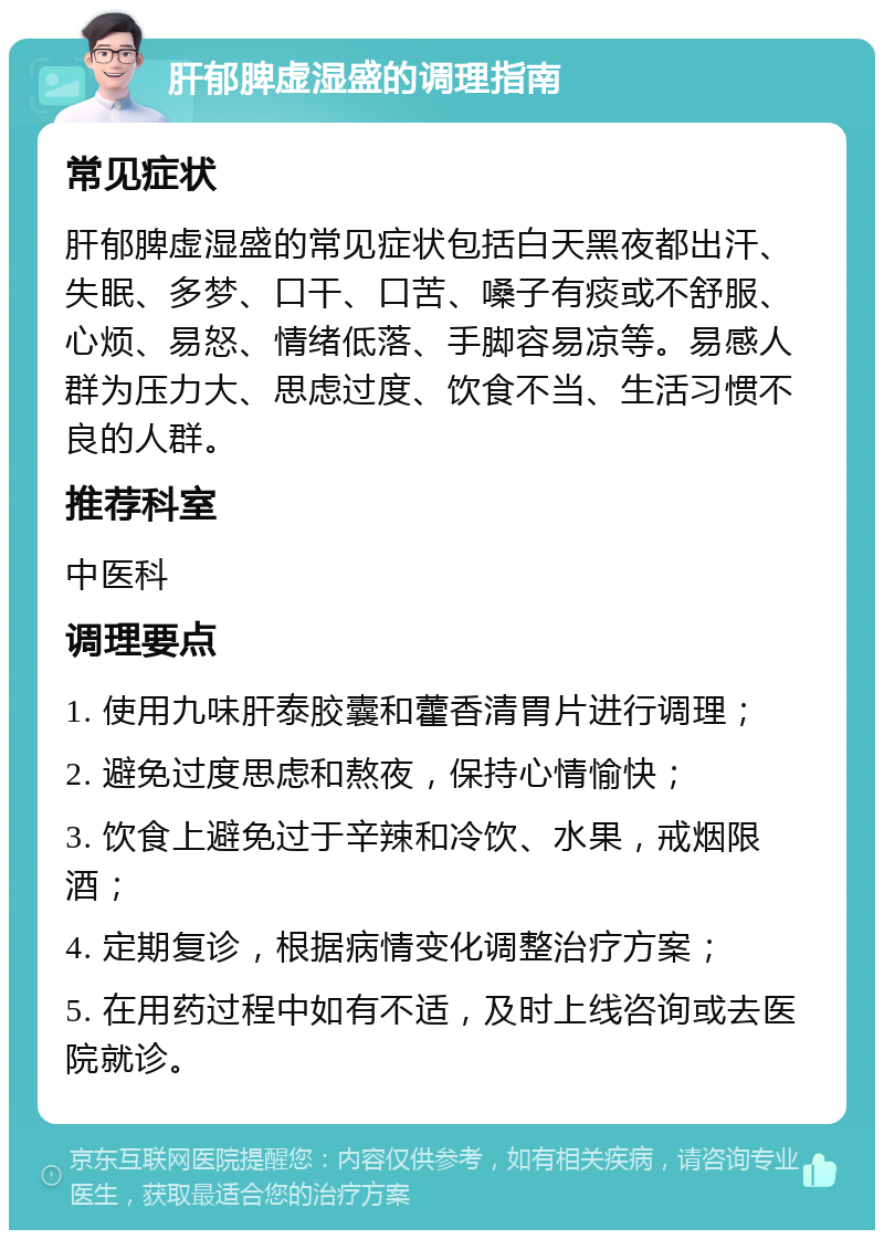 肝郁脾虚湿盛的调理指南 常见症状 肝郁脾虚湿盛的常见症状包括白天黑夜都出汗、失眠、多梦、口干、口苦、嗓子有痰或不舒服、心烦、易怒、情绪低落、手脚容易凉等。易感人群为压力大、思虑过度、饮食不当、生活习惯不良的人群。 推荐科室 中医科 调理要点 1. 使用九味肝泰胶囊和藿香清胃片进行调理； 2. 避免过度思虑和熬夜，保持心情愉快； 3. 饮食上避免过于辛辣和冷饮、水果，戒烟限酒； 4. 定期复诊，根据病情变化调整治疗方案； 5. 在用药过程中如有不适，及时上线咨询或去医院就诊。