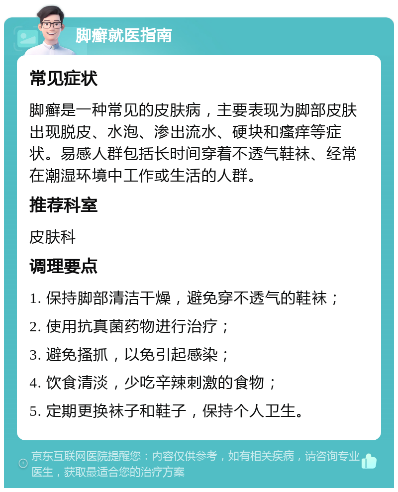 脚癣就医指南 常见症状 脚癣是一种常见的皮肤病，主要表现为脚部皮肤出现脱皮、水泡、渗出流水、硬块和瘙痒等症状。易感人群包括长时间穿着不透气鞋袜、经常在潮湿环境中工作或生活的人群。 推荐科室 皮肤科 调理要点 1. 保持脚部清洁干燥，避免穿不透气的鞋袜； 2. 使用抗真菌药物进行治疗； 3. 避免搔抓，以免引起感染； 4. 饮食清淡，少吃辛辣刺激的食物； 5. 定期更换袜子和鞋子，保持个人卫生。