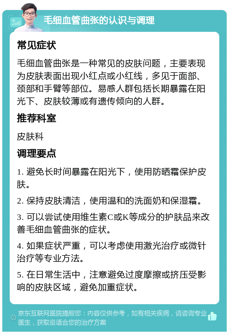 毛细血管曲张的认识与调理 常见症状 毛细血管曲张是一种常见的皮肤问题，主要表现为皮肤表面出现小红点或小红线，多见于面部、颈部和手臂等部位。易感人群包括长期暴露在阳光下、皮肤较薄或有遗传倾向的人群。 推荐科室 皮肤科 调理要点 1. 避免长时间暴露在阳光下，使用防晒霜保护皮肤。 2. 保持皮肤清洁，使用温和的洗面奶和保湿霜。 3. 可以尝试使用维生素C或K等成分的护肤品来改善毛细血管曲张的症状。 4. 如果症状严重，可以考虑使用激光治疗或微针治疗等专业方法。 5. 在日常生活中，注意避免过度摩擦或挤压受影响的皮肤区域，避免加重症状。