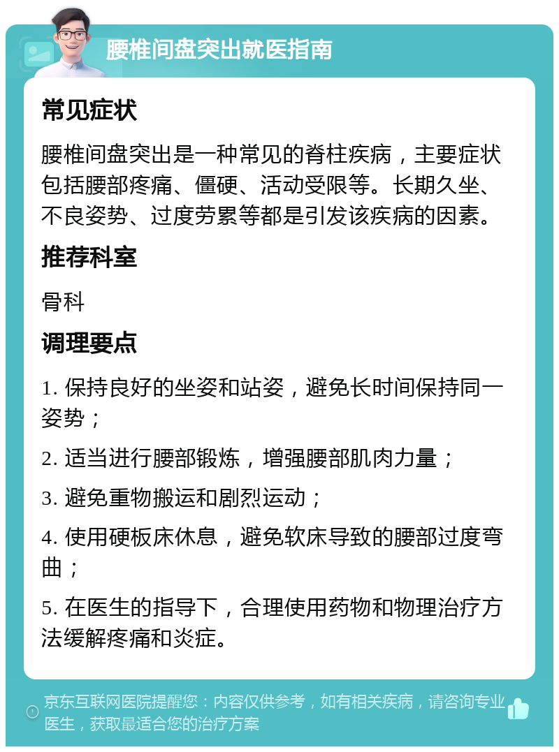 腰椎间盘突出就医指南 常见症状 腰椎间盘突出是一种常见的脊柱疾病，主要症状包括腰部疼痛、僵硬、活动受限等。长期久坐、不良姿势、过度劳累等都是引发该疾病的因素。 推荐科室 骨科 调理要点 1. 保持良好的坐姿和站姿，避免长时间保持同一姿势； 2. 适当进行腰部锻炼，增强腰部肌肉力量； 3. 避免重物搬运和剧烈运动； 4. 使用硬板床休息，避免软床导致的腰部过度弯曲； 5. 在医生的指导下，合理使用药物和物理治疗方法缓解疼痛和炎症。