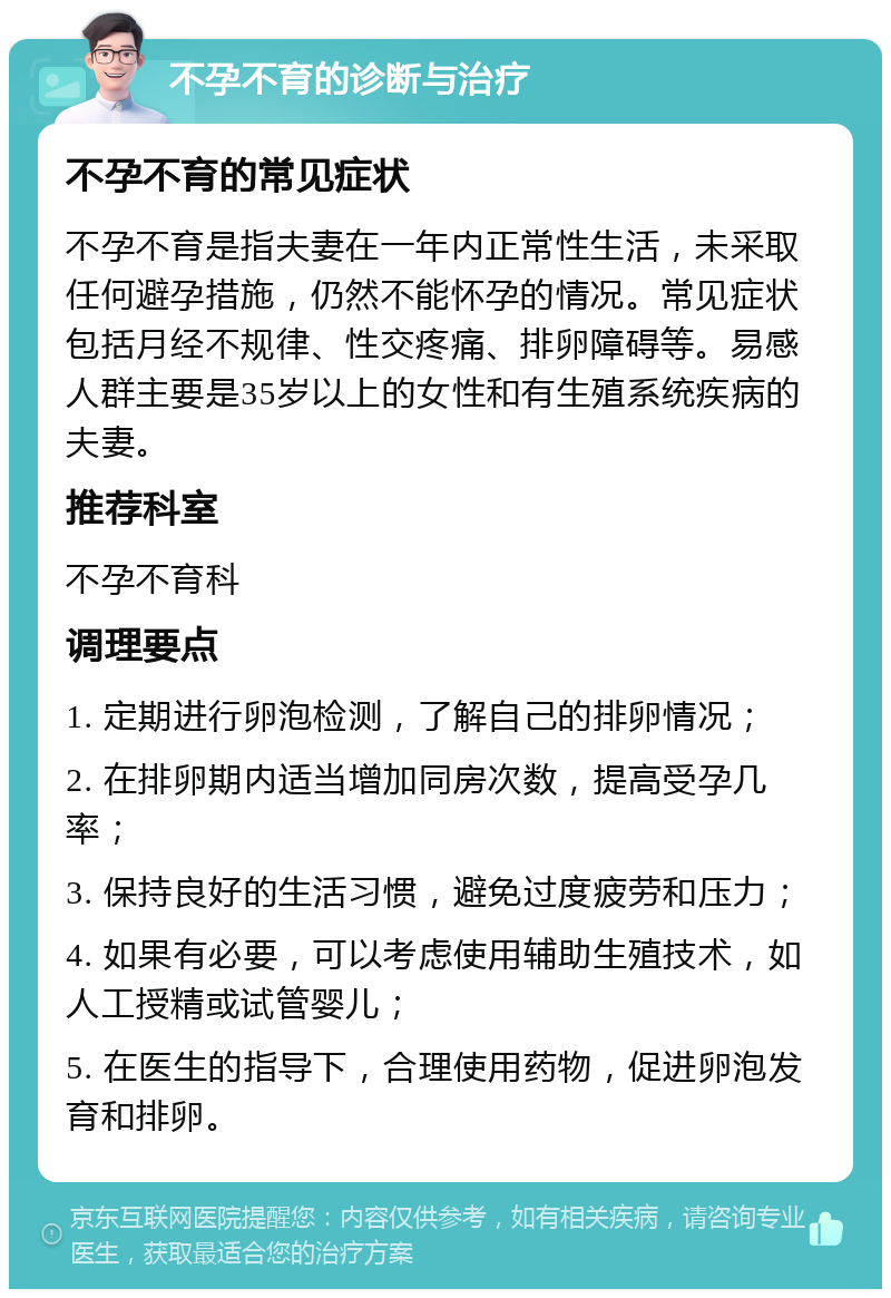 不孕不育的诊断与治疗 不孕不育的常见症状 不孕不育是指夫妻在一年内正常性生活，未采取任何避孕措施，仍然不能怀孕的情况。常见症状包括月经不规律、性交疼痛、排卵障碍等。易感人群主要是35岁以上的女性和有生殖系统疾病的夫妻。 推荐科室 不孕不育科 调理要点 1. 定期进行卵泡检测，了解自己的排卵情况； 2. 在排卵期内适当增加同房次数，提高受孕几率； 3. 保持良好的生活习惯，避免过度疲劳和压力； 4. 如果有必要，可以考虑使用辅助生殖技术，如人工授精或试管婴儿； 5. 在医生的指导下，合理使用药物，促进卵泡发育和排卵。