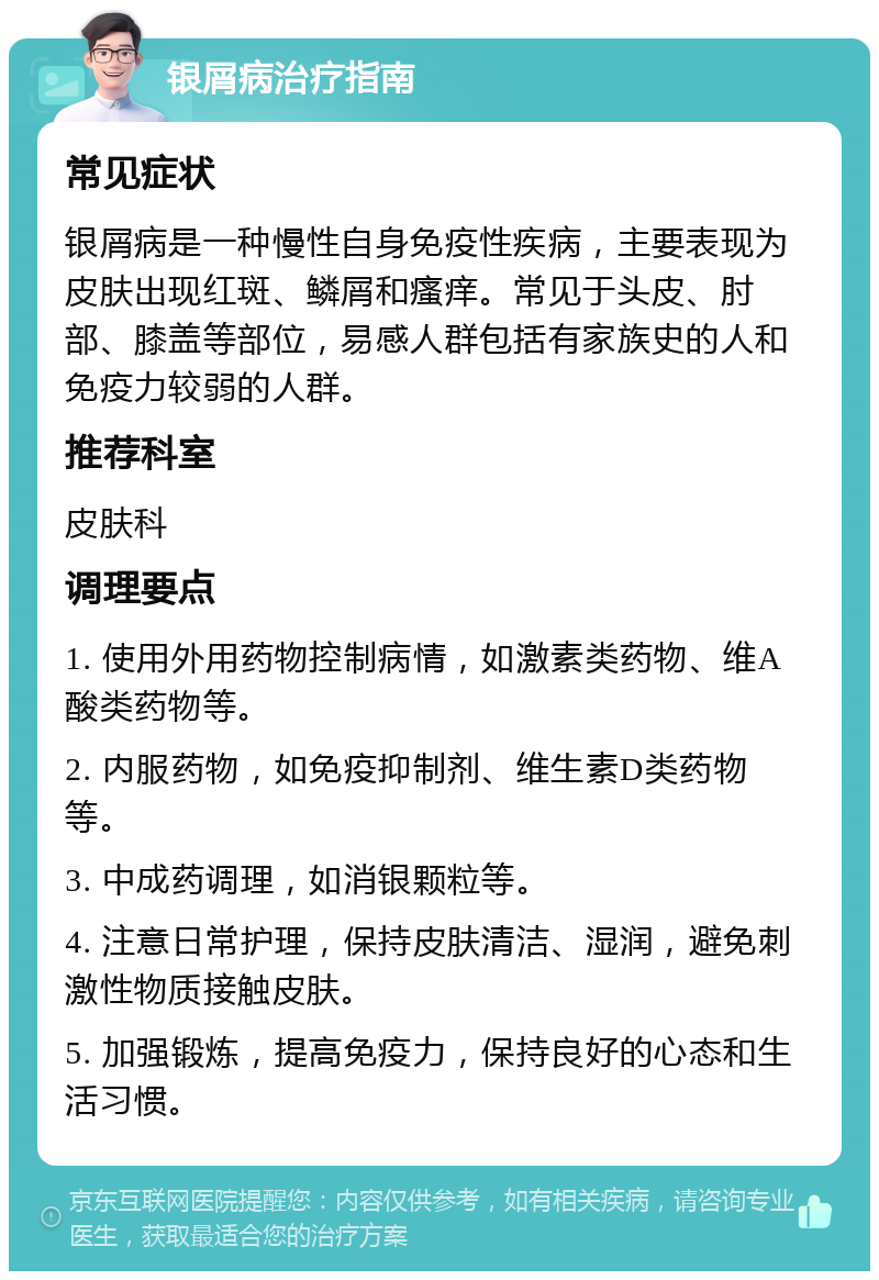 银屑病治疗指南 常见症状 银屑病是一种慢性自身免疫性疾病，主要表现为皮肤出现红斑、鳞屑和瘙痒。常见于头皮、肘部、膝盖等部位，易感人群包括有家族史的人和免疫力较弱的人群。 推荐科室 皮肤科 调理要点 1. 使用外用药物控制病情，如激素类药物、维A酸类药物等。 2. 内服药物，如免疫抑制剂、维生素D类药物等。 3. 中成药调理，如消银颗粒等。 4. 注意日常护理，保持皮肤清洁、湿润，避免刺激性物质接触皮肤。 5. 加强锻炼，提高免疫力，保持良好的心态和生活习惯。