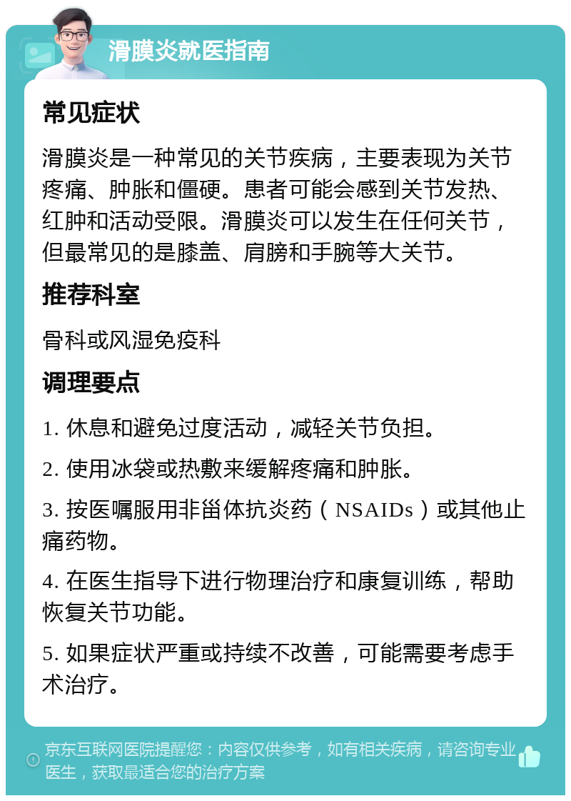 滑膜炎就医指南 常见症状 滑膜炎是一种常见的关节疾病，主要表现为关节疼痛、肿胀和僵硬。患者可能会感到关节发热、红肿和活动受限。滑膜炎可以发生在任何关节，但最常见的是膝盖、肩膀和手腕等大关节。 推荐科室 骨科或风湿免疫科 调理要点 1. 休息和避免过度活动，减轻关节负担。 2. 使用冰袋或热敷来缓解疼痛和肿胀。 3. 按医嘱服用非甾体抗炎药（NSAIDs）或其他止痛药物。 4. 在医生指导下进行物理治疗和康复训练，帮助恢复关节功能。 5. 如果症状严重或持续不改善，可能需要考虑手术治疗。