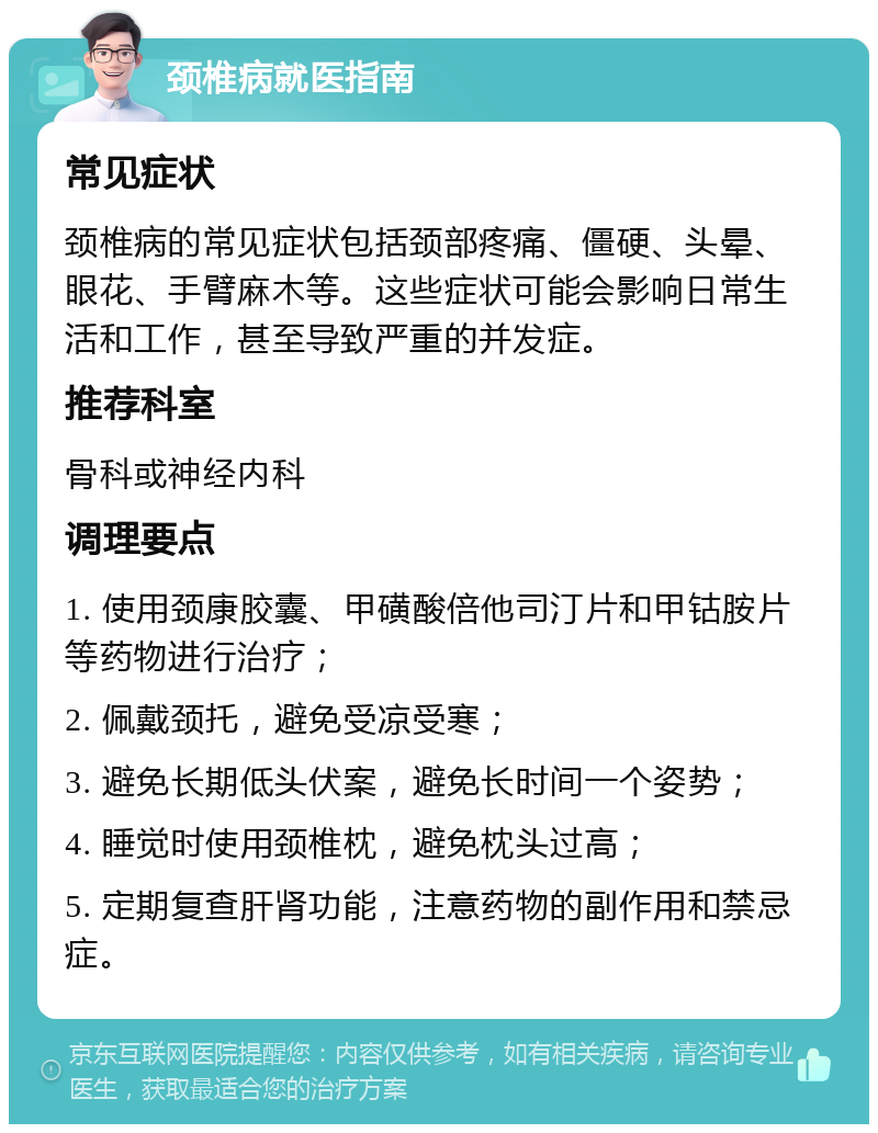 颈椎病就医指南 常见症状 颈椎病的常见症状包括颈部疼痛、僵硬、头晕、眼花、手臂麻木等。这些症状可能会影响日常生活和工作，甚至导致严重的并发症。 推荐科室 骨科或神经内科 调理要点 1. 使用颈康胶囊、甲磺酸倍他司汀片和甲钴胺片等药物进行治疗； 2. 佩戴颈托，避免受凉受寒； 3. 避免长期低头伏案，避免长时间一个姿势； 4. 睡觉时使用颈椎枕，避免枕头过高； 5. 定期复查肝肾功能，注意药物的副作用和禁忌症。