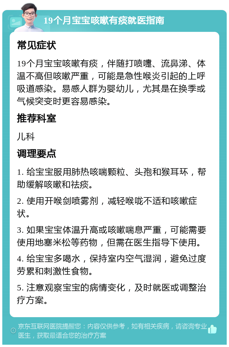 19个月宝宝咳嗽有痰就医指南 常见症状 19个月宝宝咳嗽有痰，伴随打喷嚏、流鼻涕、体温不高但咳嗽严重，可能是急性喉炎引起的上呼吸道感染。易感人群为婴幼儿，尤其是在换季或气候突变时更容易感染。 推荐科室 儿科 调理要点 1. 给宝宝服用肺热咳喘颗粒、头孢和猴耳环，帮助缓解咳嗽和祛痰。 2. 使用开喉剑喷雾剂，减轻喉咙不适和咳嗽症状。 3. 如果宝宝体温升高或咳嗽喘息严重，可能需要使用地塞米松等药物，但需在医生指导下使用。 4. 给宝宝多喝水，保持室内空气湿润，避免过度劳累和刺激性食物。 5. 注意观察宝宝的病情变化，及时就医或调整治疗方案。