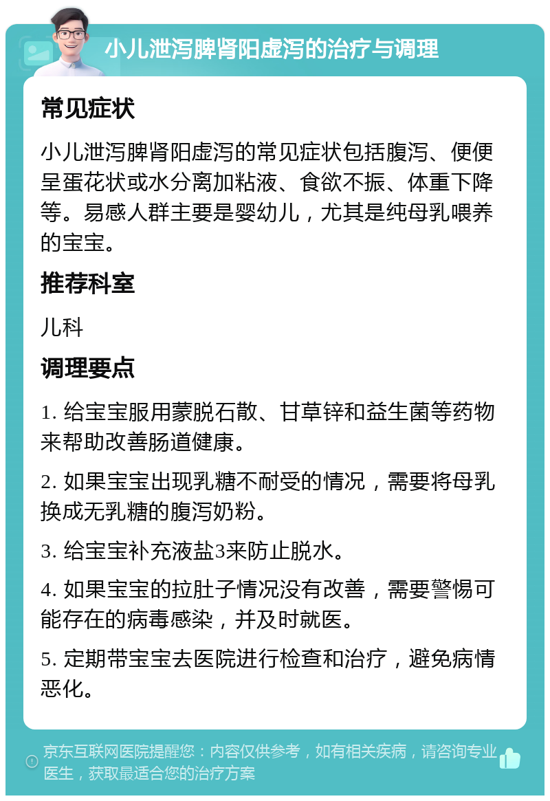 小儿泄泻脾肾阳虚泻的治疗与调理 常见症状 小儿泄泻脾肾阳虚泻的常见症状包括腹泻、便便呈蛋花状或水分离加粘液、食欲不振、体重下降等。易感人群主要是婴幼儿，尤其是纯母乳喂养的宝宝。 推荐科室 儿科 调理要点 1. 给宝宝服用蒙脱石散、甘草锌和益生菌等药物来帮助改善肠道健康。 2. 如果宝宝出现乳糖不耐受的情况，需要将母乳换成无乳糖的腹泻奶粉。 3. 给宝宝补充液盐3来防止脱水。 4. 如果宝宝的拉肚子情况没有改善，需要警惕可能存在的病毒感染，并及时就医。 5. 定期带宝宝去医院进行检查和治疗，避免病情恶化。