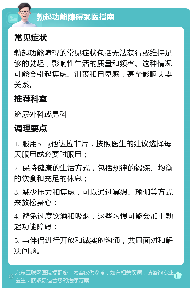 勃起功能障碍就医指南 常见症状 勃起功能障碍的常见症状包括无法获得或维持足够的勃起，影响性生活的质量和频率。这种情况可能会引起焦虑、沮丧和自卑感，甚至影响夫妻关系。 推荐科室 泌尿外科或男科 调理要点 1. 服用5mg他达拉非片，按照医生的建议选择每天服用或必要时服用； 2. 保持健康的生活方式，包括规律的锻炼、均衡的饮食和充足的休息； 3. 减少压力和焦虑，可以通过冥想、瑜伽等方式来放松身心； 4. 避免过度饮酒和吸烟，这些习惯可能会加重勃起功能障碍； 5. 与伴侣进行开放和诚实的沟通，共同面对和解决问题。