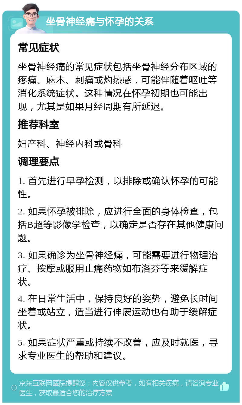 坐骨神经痛与怀孕的关系 常见症状 坐骨神经痛的常见症状包括坐骨神经分布区域的疼痛、麻木、刺痛或灼热感，可能伴随着呕吐等消化系统症状。这种情况在怀孕初期也可能出现，尤其是如果月经周期有所延迟。 推荐科室 妇产科、神经内科或骨科 调理要点 1. 首先进行早孕检测，以排除或确认怀孕的可能性。 2. 如果怀孕被排除，应进行全面的身体检查，包括B超等影像学检查，以确定是否存在其他健康问题。 3. 如果确诊为坐骨神经痛，可能需要进行物理治疗、按摩或服用止痛药物如布洛芬等来缓解症状。 4. 在日常生活中，保持良好的姿势，避免长时间坐着或站立，适当进行伸展运动也有助于缓解症状。 5. 如果症状严重或持续不改善，应及时就医，寻求专业医生的帮助和建议。