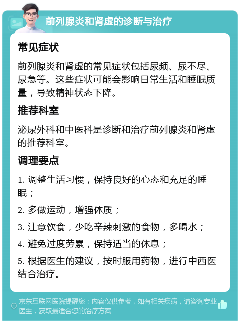 前列腺炎和肾虚的诊断与治疗 常见症状 前列腺炎和肾虚的常见症状包括尿频、尿不尽、尿急等。这些症状可能会影响日常生活和睡眠质量，导致精神状态下降。 推荐科室 泌尿外科和中医科是诊断和治疗前列腺炎和肾虚的推荐科室。 调理要点 1. 调整生活习惯，保持良好的心态和充足的睡眠； 2. 多做运动，增强体质； 3. 注意饮食，少吃辛辣刺激的食物，多喝水； 4. 避免过度劳累，保持适当的休息； 5. 根据医生的建议，按时服用药物，进行中西医结合治疗。