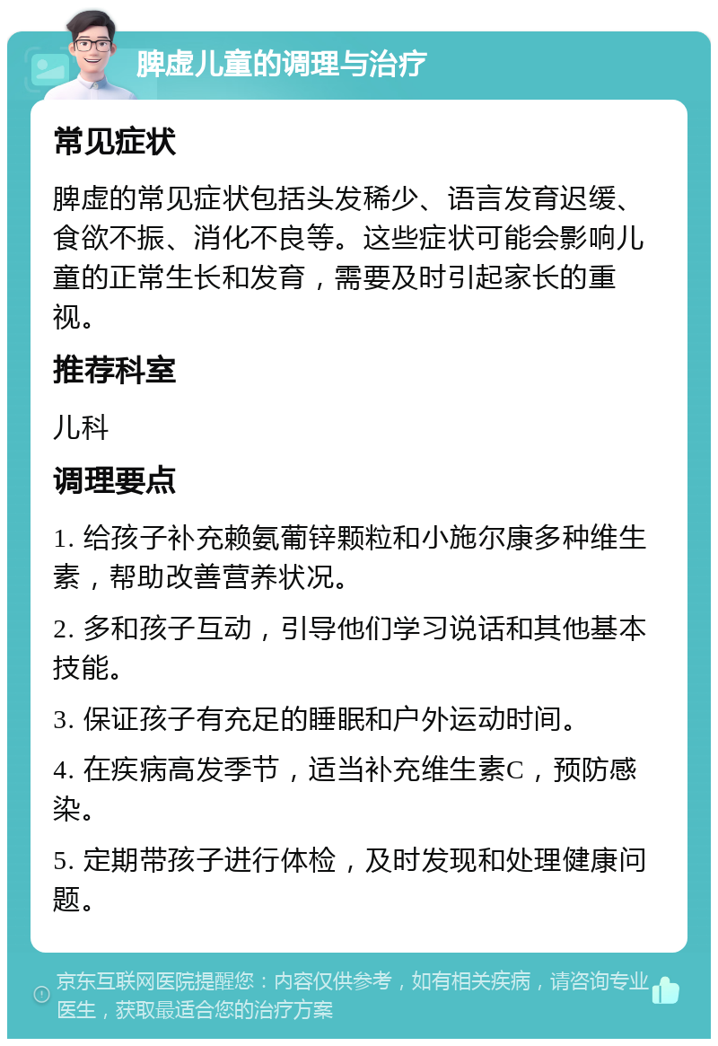 脾虚儿童的调理与治疗 常见症状 脾虚的常见症状包括头发稀少、语言发育迟缓、食欲不振、消化不良等。这些症状可能会影响儿童的正常生长和发育，需要及时引起家长的重视。 推荐科室 儿科 调理要点 1. 给孩子补充赖氨葡锌颗粒和小施尔康多种维生素，帮助改善营养状况。 2. 多和孩子互动，引导他们学习说话和其他基本技能。 3. 保证孩子有充足的睡眠和户外运动时间。 4. 在疾病高发季节，适当补充维生素C，预防感染。 5. 定期带孩子进行体检，及时发现和处理健康问题。