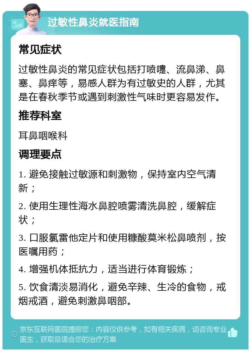 过敏性鼻炎就医指南 常见症状 过敏性鼻炎的常见症状包括打喷嚏、流鼻涕、鼻塞、鼻痒等，易感人群为有过敏史的人群，尤其是在春秋季节或遇到刺激性气味时更容易发作。 推荐科室 耳鼻咽喉科 调理要点 1. 避免接触过敏源和刺激物，保持室内空气清新； 2. 使用生理性海水鼻腔喷雾清洗鼻腔，缓解症状； 3. 口服氯雷他定片和使用糠酸莫米松鼻喷剂，按医嘱用药； 4. 增强机体抵抗力，适当进行体育锻炼； 5. 饮食清淡易消化，避免辛辣、生冷的食物，戒烟戒酒，避免刺激鼻咽部。