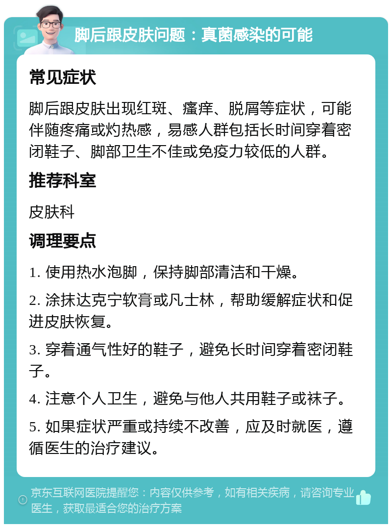 脚后跟皮肤问题：真菌感染的可能 常见症状 脚后跟皮肤出现红斑、瘙痒、脱屑等症状，可能伴随疼痛或灼热感，易感人群包括长时间穿着密闭鞋子、脚部卫生不佳或免疫力较低的人群。 推荐科室 皮肤科 调理要点 1. 使用热水泡脚，保持脚部清洁和干燥。 2. 涂抹达克宁软膏或凡士林，帮助缓解症状和促进皮肤恢复。 3. 穿着通气性好的鞋子，避免长时间穿着密闭鞋子。 4. 注意个人卫生，避免与他人共用鞋子或袜子。 5. 如果症状严重或持续不改善，应及时就医，遵循医生的治疗建议。