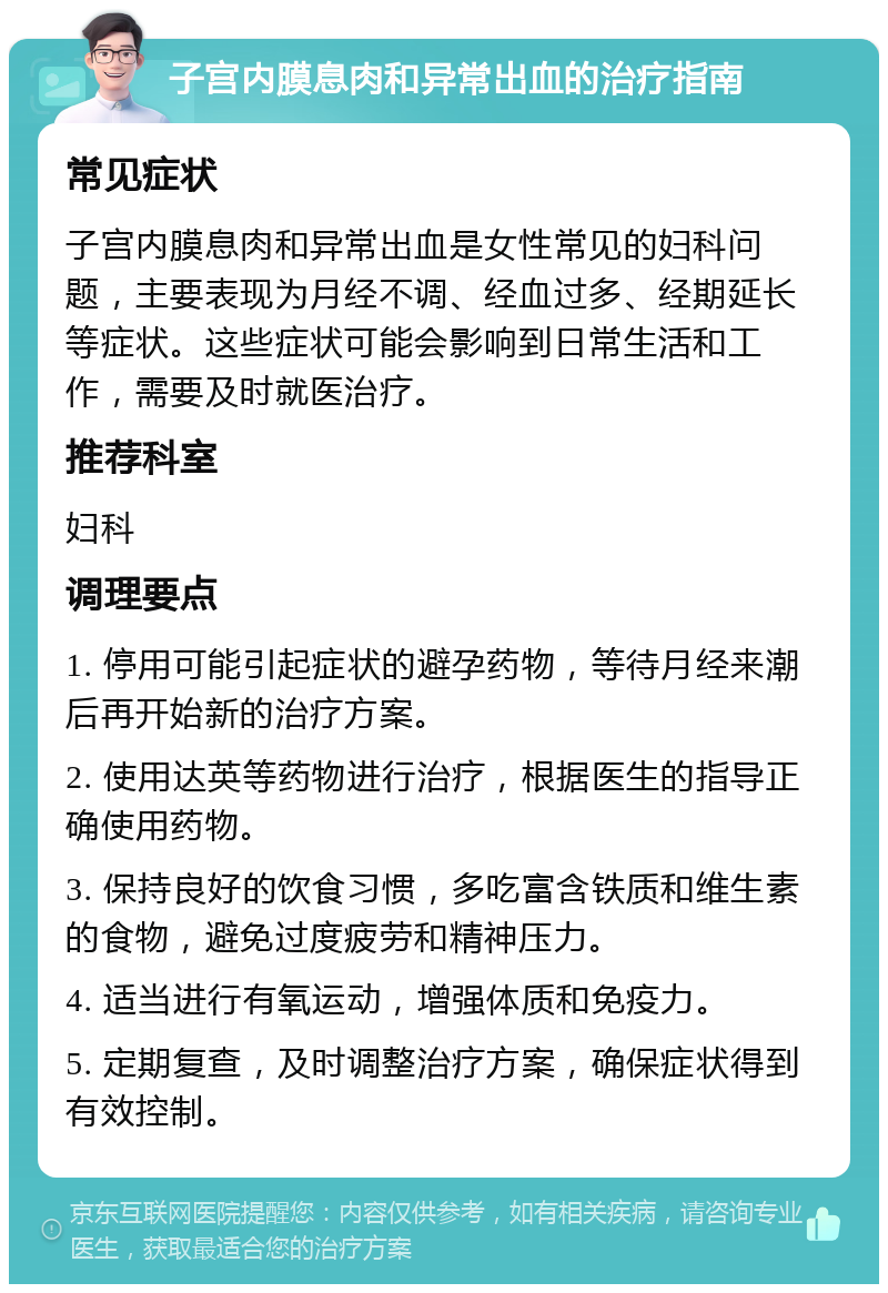 子宫内膜息肉和异常出血的治疗指南 常见症状 子宫内膜息肉和异常出血是女性常见的妇科问题，主要表现为月经不调、经血过多、经期延长等症状。这些症状可能会影响到日常生活和工作，需要及时就医治疗。 推荐科室 妇科 调理要点 1. 停用可能引起症状的避孕药物，等待月经来潮后再开始新的治疗方案。 2. 使用达英等药物进行治疗，根据医生的指导正确使用药物。 3. 保持良好的饮食习惯，多吃富含铁质和维生素的食物，避免过度疲劳和精神压力。 4. 适当进行有氧运动，增强体质和免疫力。 5. 定期复查，及时调整治疗方案，确保症状得到有效控制。