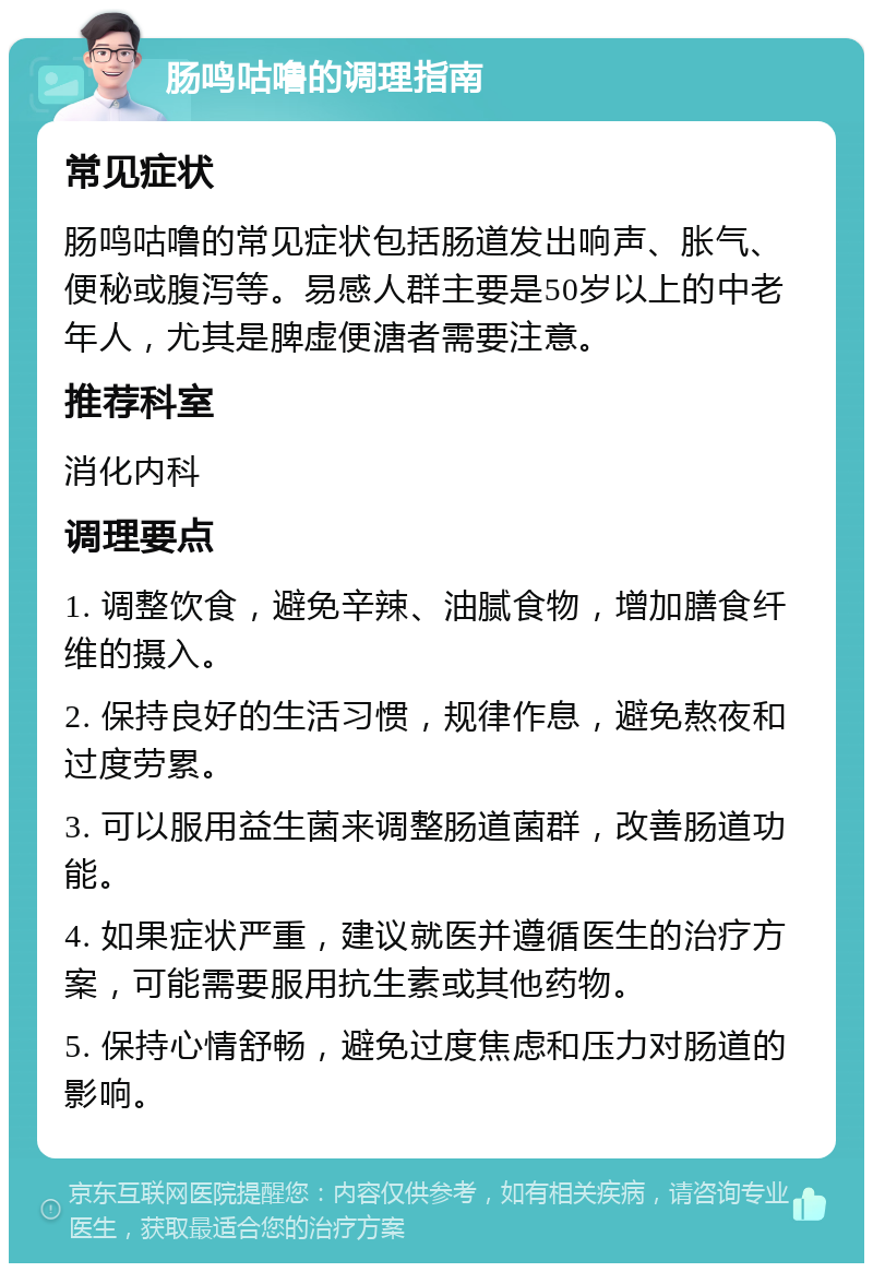 肠鸣咕噜的调理指南 常见症状 肠鸣咕噜的常见症状包括肠道发出响声、胀气、便秘或腹泻等。易感人群主要是50岁以上的中老年人，尤其是脾虚便溏者需要注意。 推荐科室 消化内科 调理要点 1. 调整饮食，避免辛辣、油腻食物，增加膳食纤维的摄入。 2. 保持良好的生活习惯，规律作息，避免熬夜和过度劳累。 3. 可以服用益生菌来调整肠道菌群，改善肠道功能。 4. 如果症状严重，建议就医并遵循医生的治疗方案，可能需要服用抗生素或其他药物。 5. 保持心情舒畅，避免过度焦虑和压力对肠道的影响。