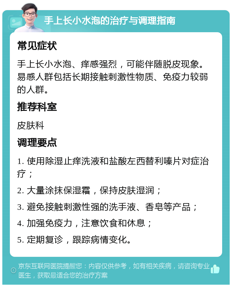 手上长小水泡的治疗与调理指南 常见症状 手上长小水泡、痒感强烈，可能伴随脱皮现象。易感人群包括长期接触刺激性物质、免疫力较弱的人群。 推荐科室 皮肤科 调理要点 1. 使用除湿止痒洗液和盐酸左西替利嗪片对症治疗； 2. 大量涂抹保湿霜，保持皮肤湿润； 3. 避免接触刺激性强的洗手液、香皂等产品； 4. 加强免疫力，注意饮食和休息； 5. 定期复诊，跟踪病情变化。