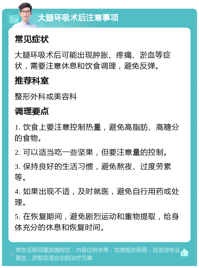 大腿环吸术后注意事项 常见症状 大腿环吸术后可能出现肿胀、疼痛、淤血等症状，需要注意休息和饮食调理，避免反弹。 推荐科室 整形外科或美容科 调理要点 1. 饮食上要注意控制热量，避免高脂肪、高糖分的食物。 2. 可以适当吃一些坚果，但要注意量的控制。 3. 保持良好的生活习惯，避免熬夜、过度劳累等。 4. 如果出现不适，及时就医，避免自行用药或处理。 5. 在恢复期间，避免剧烈运动和重物提取，给身体充分的休息和恢复时间。